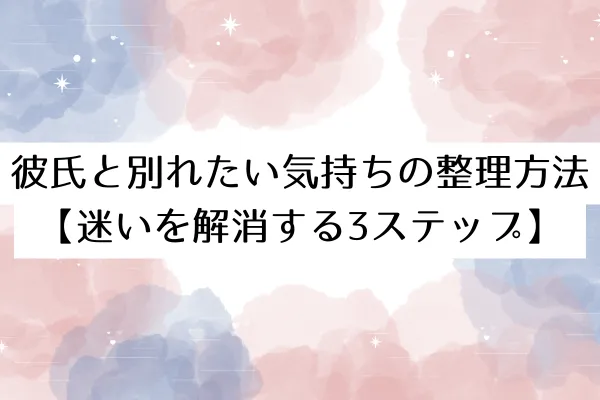 彼氏と別れたい気持ちの整理方法【迷いを解消する3ステップ】